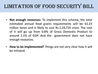 Limitation of Food security bill
• Not enough resources: To implement this scheme, the total
estimated annual food grains requirements will be 61.23
million tones and is likely to cost Rs.1,24,724 crore. The cost
of it will go up from 0.8% of Gross Domestic Product to
around 1.1% of GDP. And the government does not have
enough resources.
• How to be implemented? Things are not very clear how it will
be initiated.

 