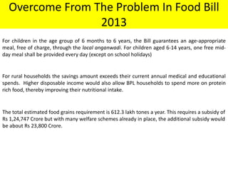 Overcome From The Problem In Food Bill
2013
For children in the age group of 6 months to 6 years, the Bill guarantees an age-appropriate
meal, free of charge, through the local anganwadi. For children aged 6-14 years, one free midday meal shall be provided every day (except on school holidays)

For rural households the savings amount exceeds their current annual medical and educational
spends. Higher disposable income would also allow BPL households to spend more on protein
rich food, thereby improving their nutritional intake.

The total estimated food grains requirement is 612.3 lakh tones a year. This requires a subsidy of
Rs 1,24,747 Crore but with many welfare schemes already in place, the additional subsidy would
be about Rs 23,800 Crore.

 