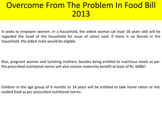 Overcome From The Problem In Food Bill
2013
It seeks to empower women. In a household, the eldest woman (at least 18 years old) will be
regarded the head of the household for issue of ration card. If there is no female in the
household, the eldest male would be eligible.

Also, pregnant women and lactating mothers, besides being entitled to nutritious meals as per
the prescribed nutritional norms will also receive maternity benefit at least of Rs. 6000/-.

Children in the age group of 6 months to 14 years will be entitled to take home ration or hot
cooked food as per prescribed nutritional norms.

 