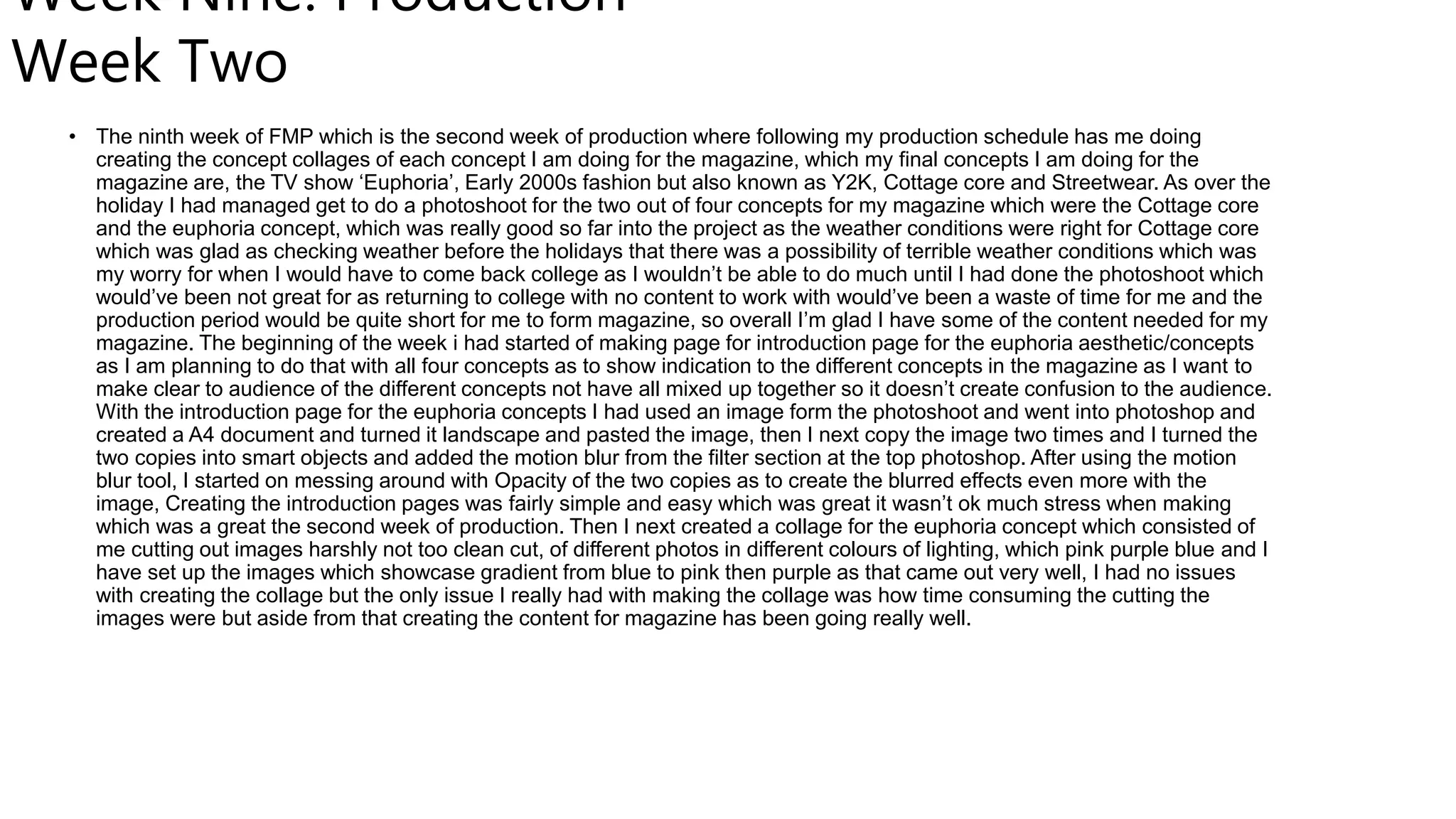Week Nine: Production
Week Two
• The ninth week of FMP which is the second week of production where following my production schedule has me doing
creating the concept collages of each concept I am doing for the magazine, which my final concepts I am doing for the
magazine are, the TV show ‘Euphoria’, Early 2000s fashion but also known as Y2K, Cottage core and Streetwear. As over the
holiday I had managed get to do a photoshoot for the two out of four concepts for my magazine which were the Cottage core
and the euphoria concept, which was really good so far into the project as the weather conditions were right for Cottage core
which was glad as checking weather before the holidays that there was a possibility of terrible weather conditions which was
my worry for when I would have to come back college as I wouldn’t be able to do much until I had done the photoshoot which
would’ve been not great for as returning to college with no content to work with would’ve been a waste of time for me and the
production period would be quite short for me to form magazine, so overall I’m glad I have some of the content needed for my
magazine. The beginning of the week i had started of making page for introduction page for the euphoria aesthetic/concepts
as I am planning to do that with all four concepts as to show indication to the different concepts in the magazine as I want to
make clear to audience of the different concepts not have all mixed up together so it doesn’t create confusion to the audience.
With the introduction page for the euphoria concepts I had used an image form the photoshoot and went into photoshop and
created a A4 document and turned it landscape and pasted the image, then I next copy the image two times and I turned the
two copies into smart objects and added the motion blur from the filter section at the top photoshop. After using the motion
blur tool, I started on messing around with Opacity of the two copies as to create the blurred effects even more with the
image, Creating the introduction pages was fairly simple and easy which was great it wasn’t ok much stress when making
which was a great the second week of production. Then I next created a collage for the euphoria concept which consisted of
me cutting out images harshly not too clean cut, of different photos in different colours of lighting, which pink purple blue and I
have set up the images which showcase gradient from blue to pink then purple as that came out very well, I had no issues
with creating the collage but the only issue I really had with making the collage was how time consuming the cutting the
images were but aside from that creating the content for magazine has been going really well.
 