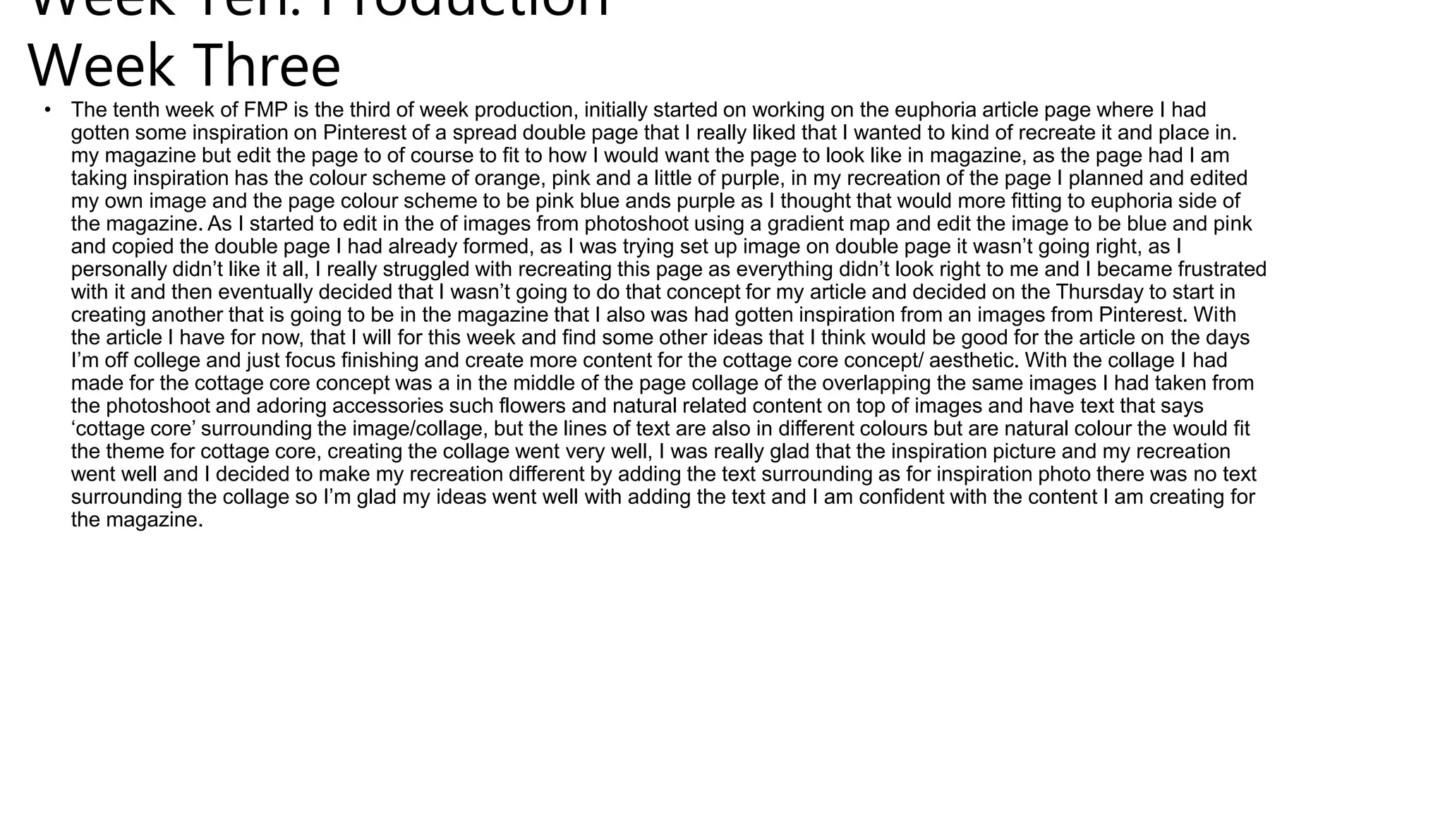 Week Ten: Production
Week Three
• The tenth week of FMP is the third of week production, initially started on working on the euphoria article page where I had
gotten some inspiration on Pinterest of a spread double page that I really liked that I wanted to kind of recreate it and place in.
my magazine but edit the page to of course to fit to how I would want the page to look like in magazine, as the page had I am
taking inspiration has the colour scheme of orange, pink and a little of purple, in my recreation of the page I planned and edited
my own image and the page colour scheme to be pink blue ands purple as I thought that would more fitting to euphoria side of
the magazine. As I started to edit in the of images from photoshoot using a gradient map and edit the image to be blue and pink
and copied the double page I had already formed, as I was trying set up image on double page it wasn’t going right, as I
personally didn’t like it all, I really struggled with recreating this page as everything didn’t look right to me and I became frustrated
with it and then eventually decided that I wasn’t going to do that concept for my article and decided on the Thursday to start in
creating another that is going to be in the magazine that I also was had gotten inspiration from an images from Pinterest. With
the article I have for now, that I will for this week and find some other ideas that I think would be good for the article on the days
I’m off college and just focus finishing and create more content for the cottage core concept/ aesthetic. With the collage I had
made for the cottage core concept was a in the middle of the page collage of the overlapping the same images I had taken from
the photoshoot and adoring accessories such flowers and natural related content on top of images and have text that says
‘cottage core’ surrounding the image/collage, but the lines of text are also in different colours but are natural colour the would fit
the theme for cottage core, creating the collage went very well, I was really glad that the inspiration picture and my recreation
went well and I decided to make my recreation different by adding the text surrounding as for inspiration photo there was no text
surrounding the collage so I’m glad my ideas went well with adding the text and I am confident with the content I am creating for
the magazine.
 