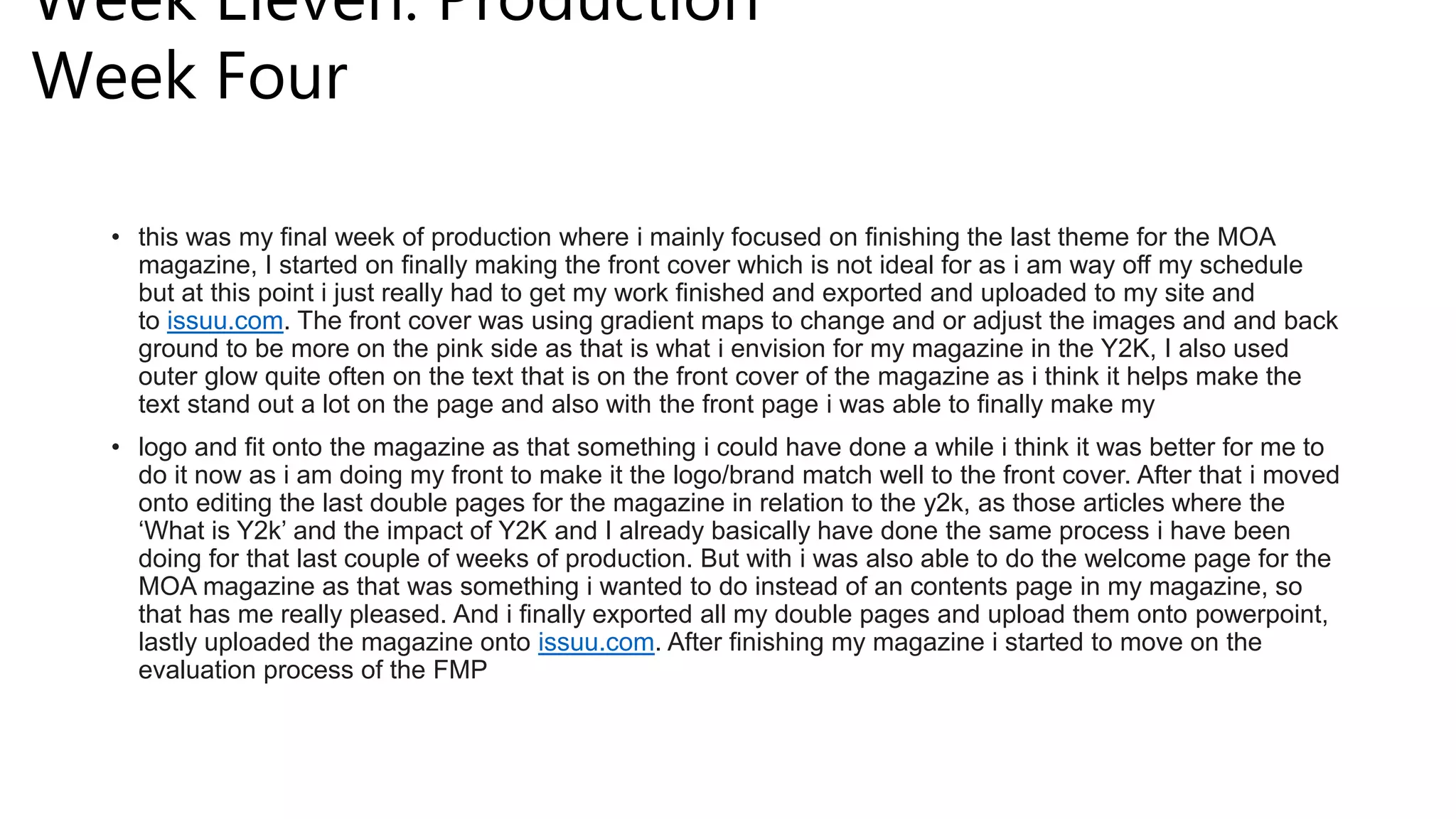 Week Eleven: Production
Week Four
• this was my final week of production where i mainly focused on finishing the last theme for the MOA
magazine, I started on finally making the front cover which is not ideal for as i am way off my schedule
but at this point i just really had to get my work finished and exported and uploaded to my site and
to issuu.com. The front cover was using gradient maps to change and or adjust the images and and back
ground to be more on the pink side as that is what i envision for my magazine in the Y2K, I also used
outer glow quite often on the text that is on the front cover of the magazine as i think it helps make the
text stand out a lot on the page and also with the front page i was able to finally make my
• logo and fit onto the magazine as that something i could have done a while i think it was better for me to
do it now as i am doing my front to make it the logo/brand match well to the front cover. After that i moved
onto editing the last double pages for the magazine in relation to the y2k, as those articles where the
‘What is Y2k’ and the impact of Y2K and I already basically have done the same process i have been
doing for that last couple of weeks of production. But with i was also able to do the welcome page for the
MOA magazine as that was something i wanted to do instead of an contents page in my magazine, so
that has me really pleased. And i finally exported all my double pages and upload them onto powerpoint,
lastly uploaded the magazine onto issuu.com. After finishing my magazine i started to move on the
evaluation process of the FMP
 