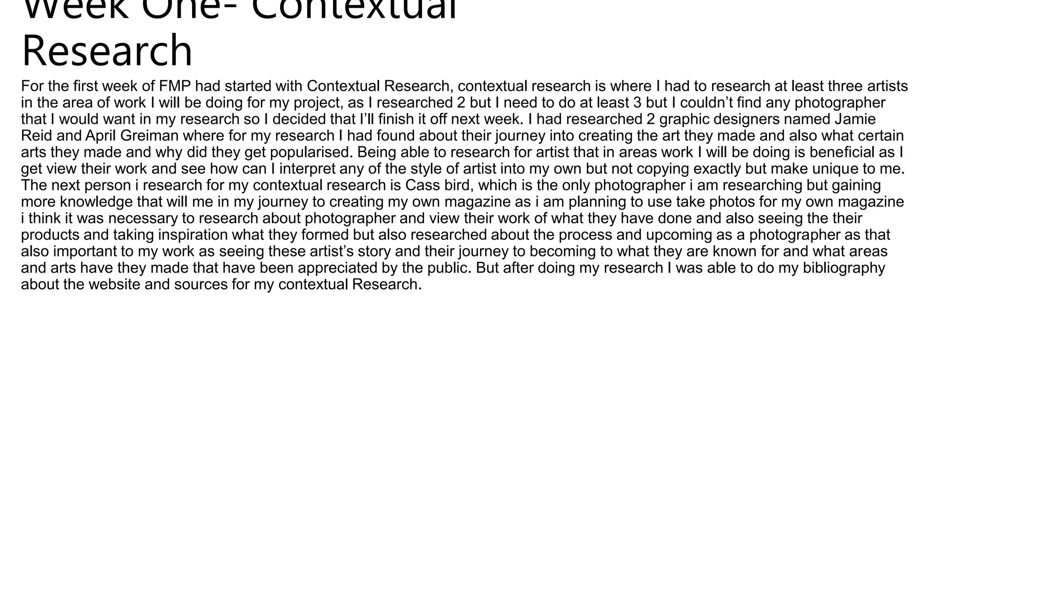 Week One- Contextual
Research
For the first week of FMP had started with Contextual Research, contextual research is where I had to research at least three artists
in the area of work I will be doing for my project, as I researched 2 but I need to do at least 3 but I couldn’t find any photographer
that I would want in my research so I decided that I’ll finish it off next week. I had researched 2 graphic designers named Jamie
Reid and April Greiman where for my research I had found about their journey into creating the art they made and also what certain
arts they made and why did they get popularised. Being able to research for artist that in areas work I will be doing is beneficial as I
get view their work and see how can I interpret any of the style of artist into my own but not copying exactly but make unique to me.
The next person i research for my contextual research is Cass bird, which is the only photographer i am researching but gaining
more knowledge that will me in my journey to creating my own magazine as i am planning to use take photos for my own magazine
i think it was necessary to research about photographer and view their work of what they have done and also seeing the their
products and taking inspiration what they formed but also researched about the process and upcoming as a photographer as that
also important to my work as seeing these artist’s story and their journey to becoming to what they are known for and what areas
and arts have they made that have been appreciated by the public. But after doing my research I was able to do my bibliography
about the website and sources for my contextual Research.
 