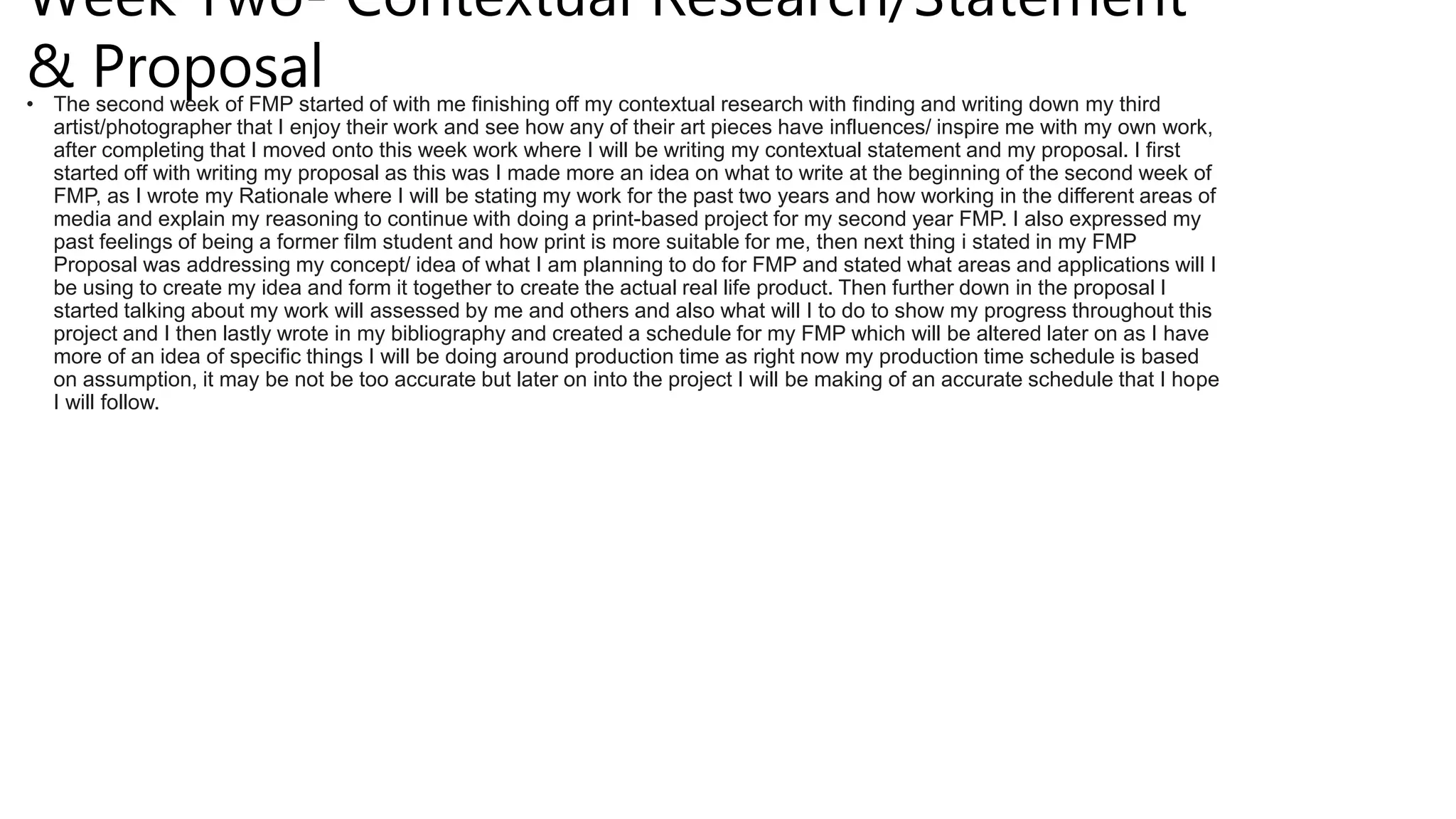Week Two- Contextual Research/Statement
& Proposal
• The second week of FMP started of with me finishing off my contextual research with finding and writing down my third
artist/photographer that I enjoy their work and see how any of their art pieces have influences/ inspire me with my own work,
after completing that I moved onto this week work where I will be writing my contextual statement and my proposal. I first
started off with writing my proposal as this was I made more an idea on what to write at the beginning of the second week of
FMP, as I wrote my Rationale where I will be stating my work for the past two years and how working in the different areas of
media and explain my reasoning to continue with doing a print-based project for my second year FMP. I also expressed my
past feelings of being a former film student and how print is more suitable for me, then next thing i stated in my FMP
Proposal was addressing my concept/ idea of what I am planning to do for FMP and stated what areas and applications will I
be using to create my idea and form it together to create the actual real life product. Then further down in the proposal I
started talking about my work will assessed by me and others and also what will I to do to show my progress throughout this
project and I then lastly wrote in my bibliography and created a schedule for my FMP which will be altered later on as I have
more of an idea of specific things I will be doing around production time as right now my production time schedule is based
on assumption, it may be not be too accurate but later on into the project I will be making of an accurate schedule that I hope
I will follow.
 