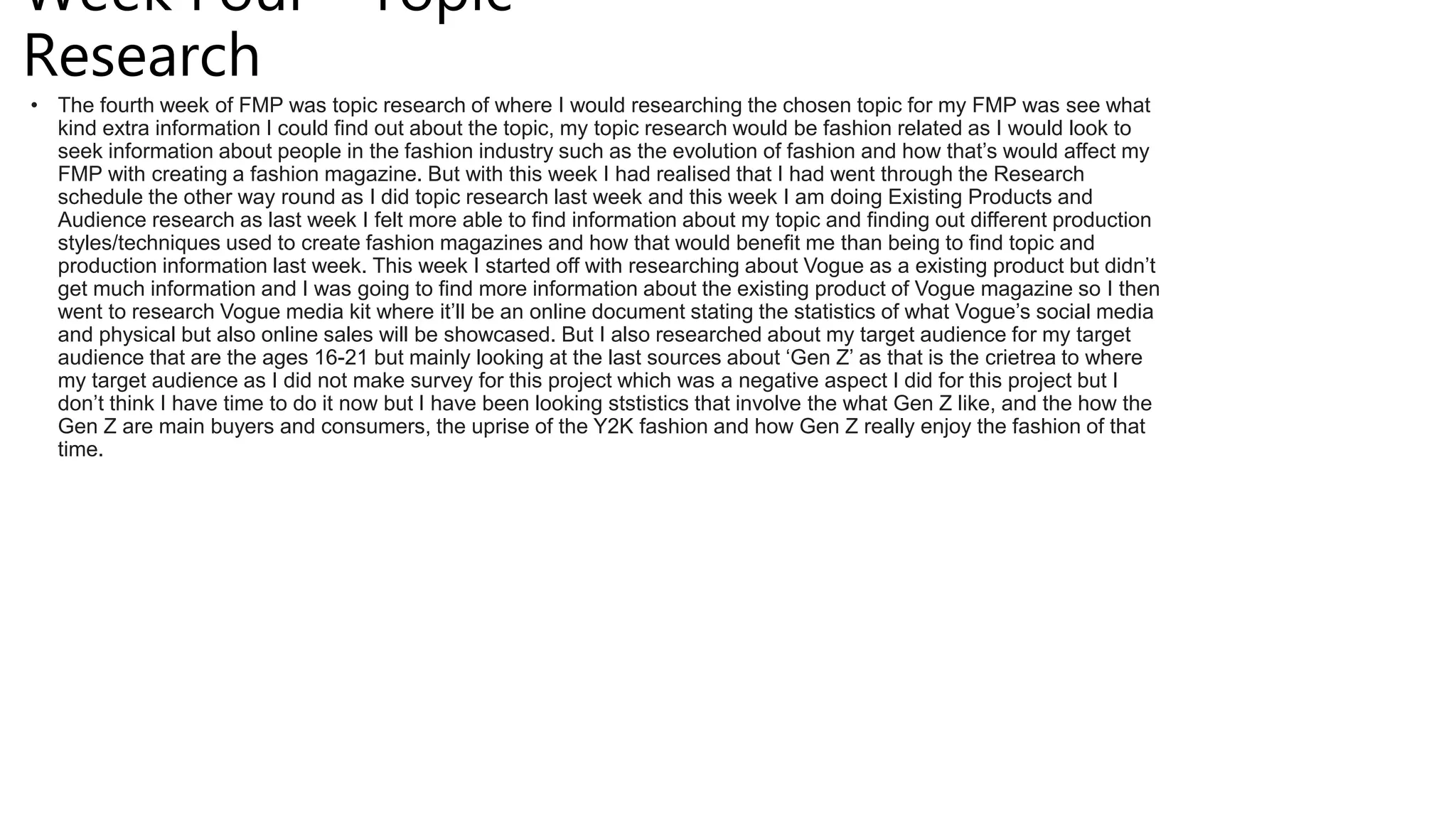 Week Four- Topic
Research
• The fourth week of FMP was topic research of where I would researching the chosen topic for my FMP was see what
kind extra information I could find out about the topic, my topic research would be fashion related as I would look to
seek information about people in the fashion industry such as the evolution of fashion and how that’s would affect my
FMP with creating a fashion magazine. But with this week I had realised that I had went through the Research
schedule the other way round as I did topic research last week and this week I am doing Existing Products and
Audience research as last week I felt more able to find information about my topic and finding out different production
styles/techniques used to create fashion magazines and how that would benefit me than being to find topic and
production information last week. This week I started off with researching about Vogue as a existing product but didn’t
get much information and I was going to find more information about the existing product of Vogue magazine so I then
went to research Vogue media kit where it’ll be an online document stating the statistics of what Vogue’s social media
and physical but also online sales will be showcased. But I also researched about my target audience for my target
audience that are the ages 16-21 but mainly looking at the last sources about ‘Gen Z’ as that is the crietrea to where
my target audience as I did not make survey for this project which was a negative aspect I did for this project but I
don’t think I have time to do it now but I have been looking ststistics that involve the what Gen Z like, and the how the
Gen Z are main buyers and consumers, the uprise of the Y2K fashion and how Gen Z really enjoy the fashion of that
time.
 