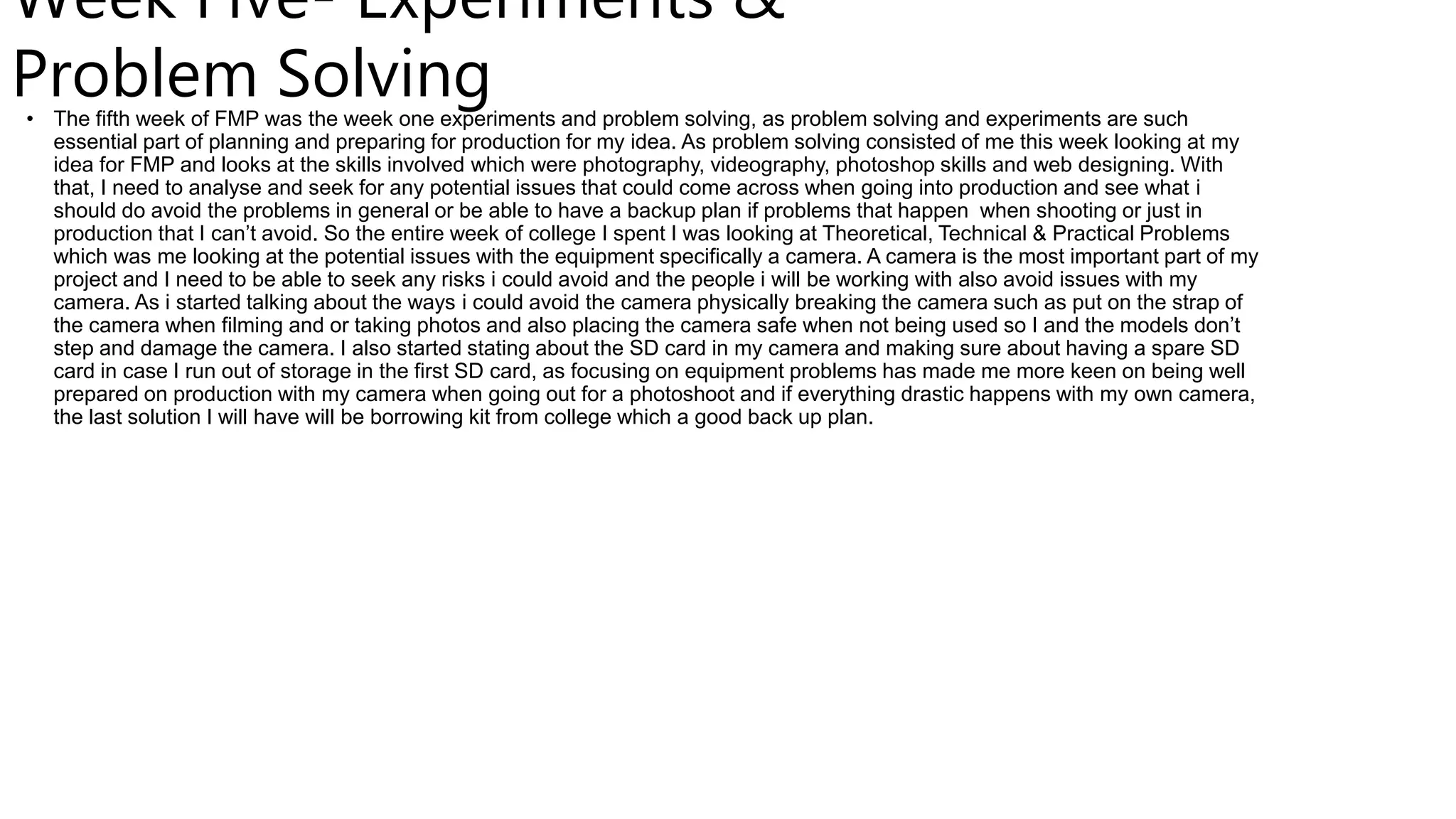 Week Five- Experiments &
Problem Solving
• The fifth week of FMP was the week one experiments and problem solving, as problem solving and experiments are such
essential part of planning and preparing for production for my idea. As problem solving consisted of me this week looking at my
idea for FMP and looks at the skills involved which were photography, videography, photoshop skills and web designing. With
that, I need to analyse and seek for any potential issues that could come across when going into production and see what i
should do avoid the problems in general or be able to have a backup plan if problems that happen when shooting or just in
production that I can’t avoid. So the entire week of college I spent I was looking at Theoretical, Technical & Practical Problems
which was me looking at the potential issues with the equipment specifically a camera. A camera is the most important part of my
project and I need to be able to seek any risks i could avoid and the people i will be working with also avoid issues with my
camera. As i started talking about the ways i could avoid the camera physically breaking the camera such as put on the strap of
the camera when filming and or taking photos and also placing the camera safe when not being used so I and the models don’t
step and damage the camera. I also started stating about the SD card in my camera and making sure about having a spare SD
card in case I run out of storage in the first SD card, as focusing on equipment problems has made me more keen on being well
prepared on production with my camera when going out for a photoshoot and if everything drastic happens with my own camera,
the last solution I will have will be borrowing kit from college which a good back up plan.
 