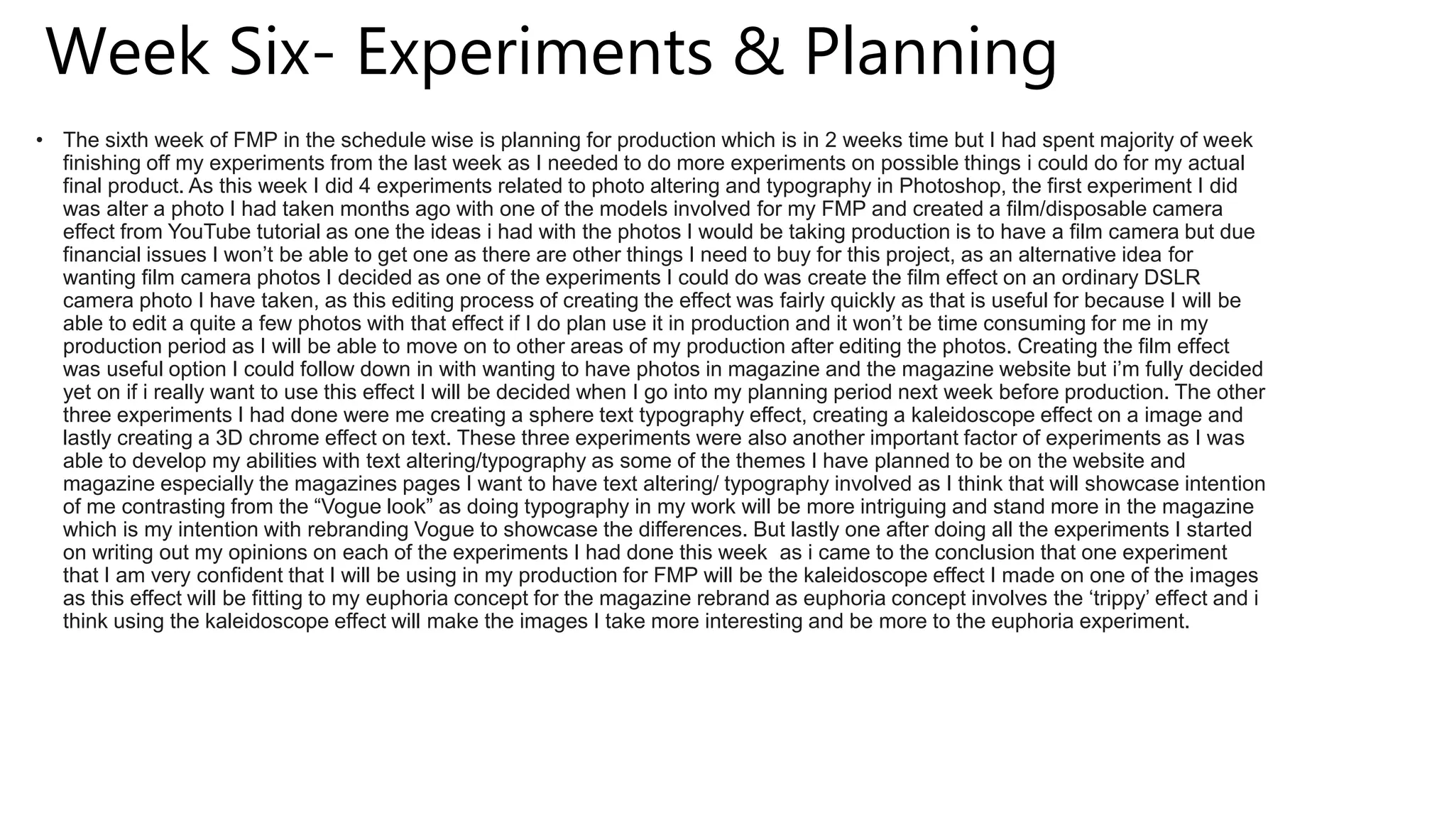 Week Six- Experiments & Planning
• The sixth week of FMP in the schedule wise is planning for production which is in 2 weeks time but I had spent majority of week
finishing off my experiments from the last week as I needed to do more experiments on possible things i could do for my actual
final product. As this week I did 4 experiments related to photo altering and typography in Photoshop, the first experiment I did
was alter a photo I had taken months ago with one of the models involved for my FMP and created a film/disposable camera
effect from YouTube tutorial as one the ideas i had with the photos I would be taking production is to have a film camera but due
financial issues I won’t be able to get one as there are other things I need to buy for this project, as an alternative idea for
wanting film camera photos I decided as one of the experiments I could do was create the film effect on an ordinary DSLR
camera photo I have taken, as this editing process of creating the effect was fairly quickly as that is useful for because I will be
able to edit a quite a few photos with that effect if I do plan use it in production and it won’t be time consuming for me in my
production period as I will be able to move on to other areas of my production after editing the photos. Creating the film effect
was useful option I could follow down in with wanting to have photos in magazine and the magazine website but i’m fully decided
yet on if i really want to use this effect I will be decided when I go into my planning period next week before production. The other
three experiments I had done were me creating a sphere text typography effect, creating a kaleidoscope effect on a image and
lastly creating a 3D chrome effect on text. These three experiments were also another important factor of experiments as I was
able to develop my abilities with text altering/typography as some of the themes I have planned to be on the website and
magazine especially the magazines pages I want to have text altering/ typography involved as I think that will showcase intention
of me contrasting from the “Vogue look” as doing typography in my work will be more intriguing and stand more in the magazine
which is my intention with rebranding Vogue to showcase the differences. But lastly one after doing all the experiments I started
on writing out my opinions on each of the experiments I had done this week as i came to the conclusion that one experiment
that I am very confident that I will be using in my production for FMP will be the kaleidoscope effect I made on one of the images
as this effect will be fitting to my euphoria concept for the magazine rebrand as euphoria concept involves the ‘trippy’ effect and i
think using the kaleidoscope effect will make the images I take more interesting and be more to the euphoria experiment.
 