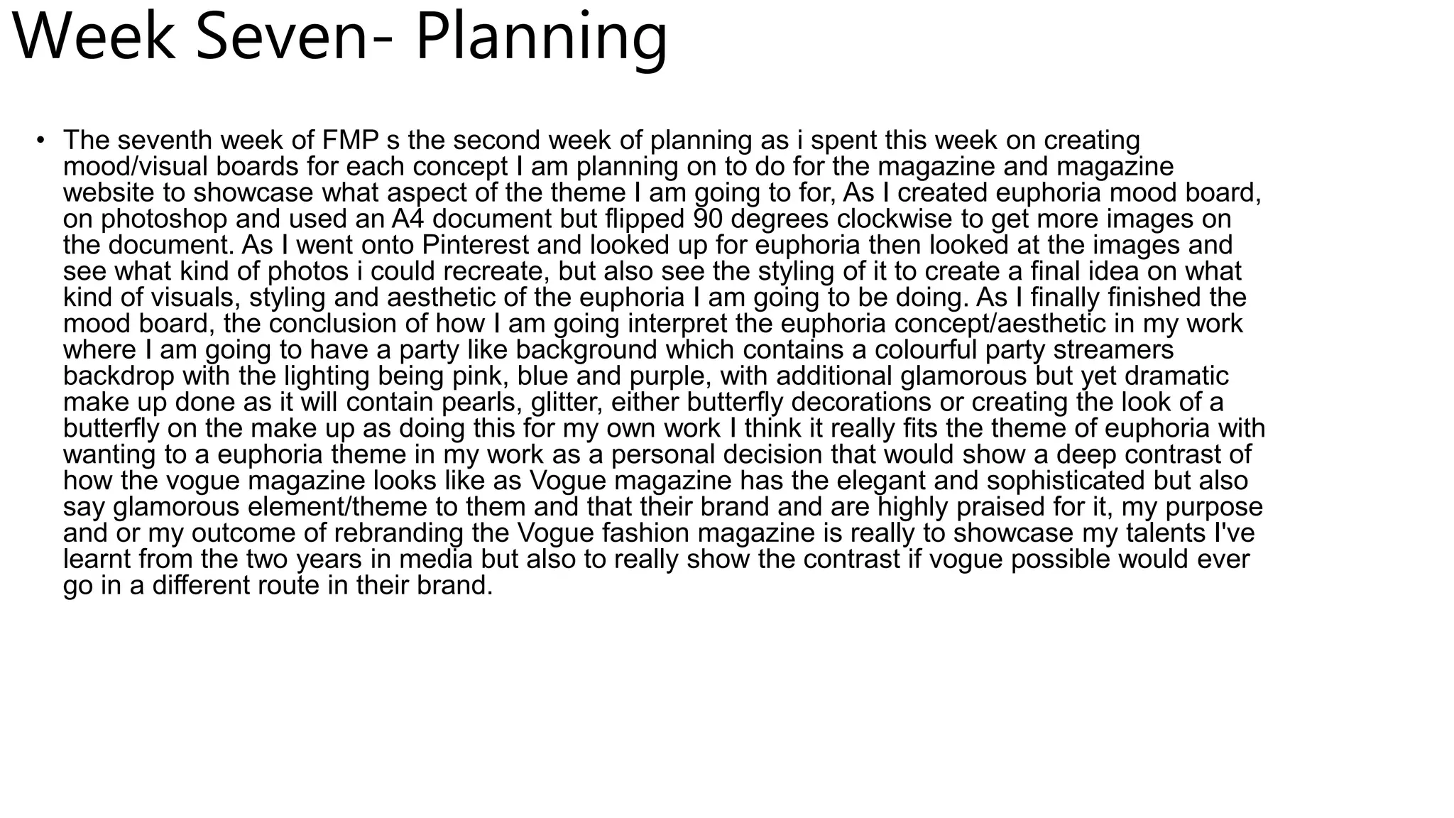 Week Seven- Planning
• The seventh week of FMP s the second week of planning as i spent this week on creating
mood/visual boards for each concept I am planning on to do for the magazine and magazine
website to showcase what aspect of the theme I am going to for, As I created euphoria mood board,
on photoshop and used an A4 document but flipped 90 degrees clockwise to get more images on
the document. As I went onto Pinterest and looked up for euphoria then looked at the images and
see what kind of photos i could recreate, but also see the styling of it to create a final idea on what
kind of visuals, styling and aesthetic of the euphoria I am going to be doing. As I finally finished the
mood board, the conclusion of how I am going interpret the euphoria concept/aesthetic in my work
where I am going to have a party like background which contains a colourful party streamers
backdrop with the lighting being pink, blue and purple, with additional glamorous but yet dramatic
make up done as it will contain pearls, glitter, either butterfly decorations or creating the look of a
butterfly on the make up as doing this for my own work I think it really fits the theme of euphoria with
wanting to a euphoria theme in my work as a personal decision that would show a deep contrast of
how the vogue magazine looks like as Vogue magazine has the elegant and sophisticated but also
say glamorous element/theme to them and that their brand and are highly praised for it, my purpose
and or my outcome of rebranding the Vogue fashion magazine is really to showcase my talents I've
learnt from the two years in media but also to really show the contrast if vogue possible would ever
go in a different route in their brand.
 