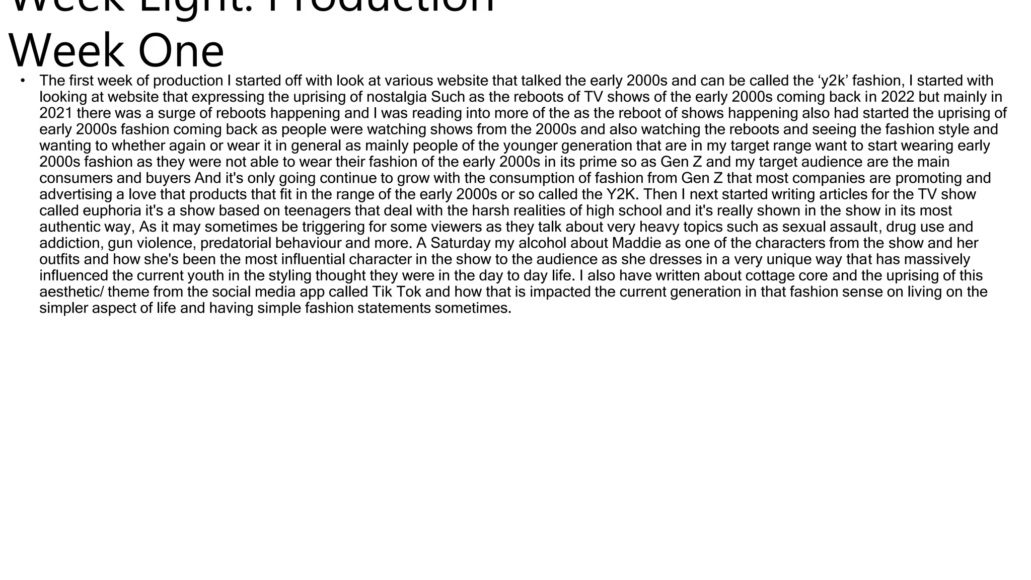Week Eight: Production
Week One
• The first week of production I started off with look at various website that talked the early 2000s and can be called the ‘y2k’ fashion, I started with
looking at website that expressing the uprising of nostalgia Such as the reboots of TV shows of the early 2000s coming back in 2022 but mainly in
2021 there was a surge of reboots happening and I was reading into more of the as the reboot of shows happening also had started the uprising of
early 2000s fashion coming back as people were watching shows from the 2000s and also watching the reboots and seeing the fashion style and
wanting to whether again or wear it in general as mainly people of the younger generation that are in my target range want to start wearing early
2000s fashion as they were not able to wear their fashion of the early 2000s in its prime so as Gen Z and my target audience are the main
consumers and buyers And it's only going continue to grow with the consumption of fashion from Gen Z that most companies are promoting and
advertising a love that products that fit in the range of the early 2000s or so called the Y2K. Then I next started writing articles for the TV show
called euphoria it's a show based on teenagers that deal with the harsh realities of high school and it's really shown in the show in its most
authentic way, As it may sometimes be triggering for some viewers as they talk about very heavy topics such as sexual assault, drug use and
addiction, gun violence, predatorial behaviour and more. A Saturday my alcohol about Maddie as one of the characters from the show and her
outfits and how she's been the most influential character in the show to the audience as she dresses in a very unique way that has massively
influenced the current youth in the styling thought they were in the day to day life. I also have written about cottage core and the uprising of this
aesthetic/ theme from the social media app called Tik Tok and how that is impacted the current generation in that fashion sense on living on the
simpler aspect of life and having simple fashion statements sometimes.
 