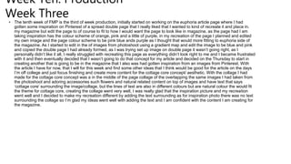Week Ten: Production
Week Three
• The tenth week of FMP is the third of week production, initially started on working on the euphoria article page where I had
gotten some inspiration on Pinterest of a spread double page that I really liked that I wanted to kind of recreate it and place in.
my magazine but edit the page to of course to fit to how I would want the page to look like in magazine, as the page had I am
taking inspiration has the colour scheme of orange, pink and a little of purple, in my recreation of the page I planned and edited
my own image and the page colour scheme to be pink blue ands purple as I thought that would more fitting to euphoria side of
the magazine. As I started to edit in the of images from photoshoot using a gradient map and edit the image to be blue and pink
and copied the double page I had already formed, as I was trying set up image on double page it wasn’t going right, as I
personally didn’t like it all, I really struggled with recreating this page as everything didn’t look right to me and I became frustrated
with it and then eventually decided that I wasn’t going to do that concept for my article and decided on the Thursday to start in
creating another that is going to be in the magazine that I also was had gotten inspiration from an images from Pinterest. With
the article I have for now, that I will for this week and find some other ideas that I think would be good for the article on the days
I’m off college and just focus finishing and create more content for the cottage core concept/ aesthetic. With the collage I had
made for the cottage core concept was a in the middle of the page collage of the overlapping the same images I had taken from
the photoshoot and adoring accessories such flowers and natural related content on top of images and have text that says
‘cottage core’ surrounding the image/collage, but the lines of text are also in different colours but are natural colour the would fit
the theme for cottage core, creating the collage went very well, I was really glad that the inspiration picture and my recreation
went well and I decided to make my recreation different by adding the text surrounding as for inspiration photo there was no text
surrounding the collage so I’m glad my ideas went well with adding the text and I am confident with the content I am creating for
the magazine.
 
