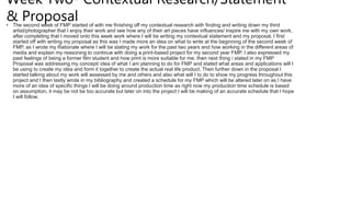 Week Two- Contextual Research/Statement
& Proposal
• The second week of FMP started of with me finishing off my contextual research with finding and writing down my third
artist/photographer that I enjoy their work and see how any of their art pieces have influences/ inspire me with my own work,
after completing that I moved onto this week work where I will be writing my contextual statement and my proposal. I first
started off with writing my proposal as this was I made more an idea on what to write at the beginning of the second week of
FMP, as I wrote my Rationale where I will be stating my work for the past two years and how working in the different areas of
media and explain my reasoning to continue with doing a print-based project for my second year FMP. I also expressed my
past feelings of being a former film student and how print is more suitable for me, then next thing i stated in my FMP
Proposal was addressing my concept/ idea of what I am planning to do for FMP and stated what areas and applications will I
be using to create my idea and form it together to create the actual real life product. Then further down in the proposal I
started talking about my work will assessed by me and others and also what will I to do to show my progress throughout this
project and I then lastly wrote in my bibliography and created a schedule for my FMP which will be altered later on as I have
more of an idea of specific things I will be doing around production time as right now my production time schedule is based
on assumption, it may be not be too accurate but later on into the project I will be making of an accurate schedule that I hope
I will follow.
 