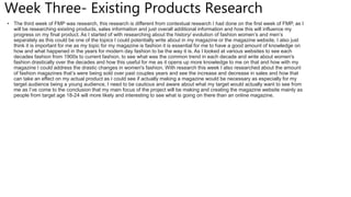 Week Three- Existing Products Research
• The third week of FMP was research, this research is different from contextual research I had done on the first week of FMP, as I
will be researching existing products, sales information and just overall additional information and how this will influence my
progress on my final product. As I started of with researching about the history/ evolution of fashion women’s and men’s
separately as this could be one of the topics I could potentially write about in my magazine or the magazine website, I also just
think it is important for me as my topic for my magazine is fashion it is essential for me to have a good amount of knowledge on
how and what happened in the years for modern day fashion to be the way it is. As I looked at various websites to see each
decades fashion from 1900s to current fashion, to see what was the common trend in each decade and write about women's
fashion drastically over the decades and how this useful for me as it opens up more knowledge to me on that and how with my
magazine I could address the drastic changes in women's fashion. With research this week I also researched about the amount
of fashion magazines that’s were being sold over past couples years and see the increase and decrease in sales and how that
can take an effect on my actual product as I could see if actually making a magazine would be necessary as especially for my
target audience being a young audience, I need to be cautious and aware about what my target would actually want to see from
me as I’ve come to the conclusion that my main focus of the project will be making and creating the magazine website mainly as
people from target age 18-24 will more likely and interesting to see what is going on there than an online magazine.
 