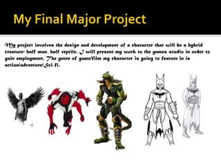 My project involves the design and development of a character that will be a hybrid
creature; half man, half reptile. I will present my work to the games studio in order to
gain employment. The genre of game/film my character is going to feature in is
action/adventure/Sci-fi.
 