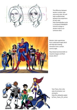 The difference between
western cartoon style
and anime style, this will
help to differentiate
between the proportions
of each style.
http://kamidoodles.tumb
lr.com/post/1359638270
5/anime-manga-vs-
western-style-so-as-
someone-whos
Western style superheroes
from a downward angle which
will help with drawing
characters from a certain
camera angle.
http://www.businessinsider.co
m/justice-league-and-flash-
movies-2013-7
Teen Titans, this is the
style of animation I am
aiming for.
http://en.wikipedia.org/wi
ki/Teen_Titans_(TV_series)
 