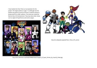 I have looked into Teen Titans as my inspiration for this
project. The target audience is ages 7- 13 although now the
fanbase has grown up and are still fans it could be classed as
being aimed at an older audience. The show was created by
Warner Bros, DC Entertainment. They have done other shows
such as Legion of Superheroes and Justice League.
http://en.wikipedia.org/wiki/Teen_Titans_(TV_series)
http://fc01.deviantart.net/fs30/f/2008/076/6/2/Legion_of_Super_Heroes_by_mystryl_shada.jpg
 
