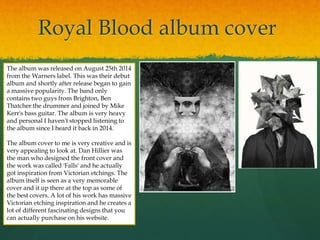 Royal Blood album cover
The album was released on August 25th 2014
from the Warners label. This was their debut
album and shortly after release began to gain
a massive popularity. The band only
contains two guys from Brighton, Ben
Thatcher the drummer and joined by Mike
Kerr's bass guitar. The album is very heavy
and personal I haven't stopped listening to
the album since I heard it back in 2014.
The album cover to me is very creative and is
very appealing to look at. Dan Hillier was
the man who designed the front cover and
the work was called 'Falls' and he actually
got inspiration from Victorian etchings. The
album itself is seen as a very memorable
cover and it up there at the top as some of
the best covers. A lot of his work has massive
Victorian etching inspiration and he creates a
lot of different fascinating designs that you
can actually purchase on his website.
 