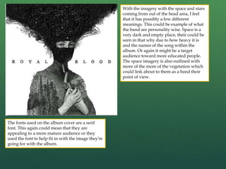 The fonts used on the album cover are a serif
font. This again could mean that they are
appealing to a more mature audience or they
used the font to help fit in with the image they're
going for with the album.
With the imagery with the space and stars
coming from out of the head area, I feel
that it has possibly a few different
meanings. This could be example of what
the band are personality wise. Space is a
very dark and empty place, their could be
seen in that why due to how heavy it is
and the names of the song within the
album. Or again it might be a target
audience toward more educated people.
The space imagery is also outlined with
more of the more of the vegetation which
could link about to them as a band their
point of view.
 