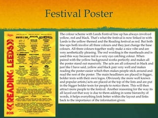 Festival Poster
The colour scheme with Leeds Festival line up has always involved
yellow, red and black. That’s what the festival is now linked in with
Leeds is the yellow themed and the Reading festival as red. But both
line ups both involve all three colours and they just change the base
colours. All three colours together really make a nice vibe and are
very aesthetically pleasing. The red wording is the mastheads and is
used this way because red is a very eye catching colour. When
paired with the yellow background works perfectly and makes all
the poster stand out massively. The acts are all coloured in black and
just like I have said, yellow and black pair very well and makes
reading the poster easier which then makes people stick around and
read the rest of the poster. The main headliners are placed in bigger,
bolder texts with their own logos. Obviously the more well known
and popular artists/acts are placed at the top of the lists and are put
in the bigger bolder texts for people to notice them. This will then
attract more people to the festival. Another reasoning for the way its
all layed out that way is due to them adding in some hierarchy of
words, it helps everything look better within the layout and links
back to the importance of the information given.
 