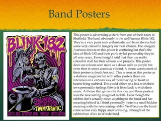 Band Posters
This poster is advertising a show from one of their tours in
Sheffield. The band obviously is the well known Blink-182.
They're a very punk rock enthusiastic and have always had
some very colourful imagery on their albums. The imagery
/cartoon drawn on this poster is confusing but that’s the
idea of Blink-182 and their punk styled personality they're
all very crazy. Even though I said that they use really
colourful stuff for their albums and projects. This poster
does use colours seen more as a down such as purple but
even then it comes across as vibrant. A theme across most of
their posters is death/no soul. This is seen on this poster as
a skeleton magician but with other posters there are
references in a cartoon way of them having no heart or
hearts being stabbed. This could either be a link with their
own personally feelings/life or it links back to with their
music. A theme that game into this tour and these posters
was the reoccurring images of rabbits. Even though the
rabbits don’t actually mean anything to the band and has
meaning behind it, I think personally there is a small hidden
meaning with the reoccurring rabbit. Well because the band
come across very trippy and confusing, I thought of the
rabbit from Alice in Wonderland.
 