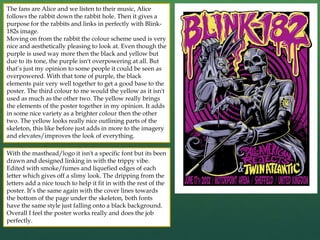 The fans are Alice and we listen to their music, Alice
follows the rabbit down the rabbit hole. Then it gives a
purpose for the rabbits and links in perfectly with Blink-
182s image.
Moving on from the rabbit the colour scheme used is very
nice and aesthetically pleasing to look at. Even though the
purple is used way more then the black and yellow but
due to its tone, the purple isn't overpowering at all. But
that’s just my opinion to some people it could be seen as
overpowered. With that tone of purple, the black
elements pair very well together to get a good base to the
poster. The third colour to me would the yellow as it isn't
used as much as the other two. The yellow really brings
the elements of the poster together in my opinion. It adds
in some nice variety as a brighter colour then the other
two. The yellow looks really nice outlining parts of the
skeleton, this like before just adds in more to the imagery
and elevates/improves the look of everything.
With the masthead/logo it isn't a specific font but its been
drawn and designed linking in with the trippy vibe.
Edited with smoke/fumes and liquefied edges of each
letter which gives off a slimy look. The dripping from the
letters add a nice touch to help it fit in with the rest of the
poster. It’s the same again with the cover lines towards
the bottom of the page under the skeleton, both fonts
have the same style just falling onto a black background.
Overall I feel the poster works really and does the job
perfectly.
 