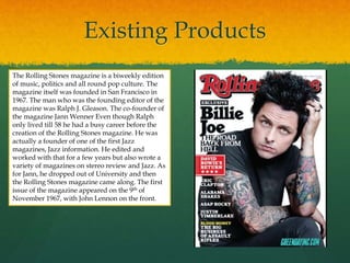 Existing Products
The Rolling Stones magazine is a biweekly edition
of music, politics and all round pop culture. The
magazine itself was founded in San Francisco in
1967. The man who was the founding editor of the
magazine was Ralph J. Gleason. The co-founder of
the magazine Jann Wenner Even though Ralph
only lived till 58 he had a busy career before the
creation of the Rolling Stones magazine. He was
actually a founder of one of the first Jazz
magazines, Jazz information. He edited and
worked with that for a few years but also wrote a
variety of magazines on stereo review and Jazz. As
for Jann, he dropped out of University and then
the Rolling Stones magazine came along. The first
issue of the magazine appeared on the 9th of
November 1967, with John Lennon on the front.
 