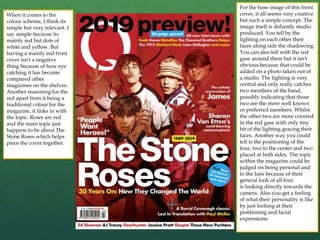 For the base image of this front
cover, it all seems very creative
but such a simple concept. The
image itself is defiantly studio
produced. You tell by the
lighting on each other their
faces along side the shadowing.
You can also tell with the red
gase around them but it isn't
obvious because that could be
added on a photo taken out of
a studio. The lighting is very
central and only really catches
two members of the band,
possibly indicating that those
two are the more well known
or preferred members. Whilst
the other two are more covered
in the red gase with only tiny
bit of the lighting gracing their
faces. Another way you could
tell is the positioning of the
four, two to the center and two
placed at both sides. The topic
within the magazine could be
judged on being personal and
to the fans because of their
general look of all four
is looking directly towards the
camera. Also you get a feeling
of what their personality is like
by just looking at their
positioning and facial
expressions.
When it comes to the
colour scheme, I think its
simple but very relevant. I
say simple because its
mainly red but dots of
white and yellow. But
having a mainly red front
cover isn't a negative
thing because of how eye
catching it has become
compared other
magazines on the shelves.
Another reasoning for the
red apart from it being a
traditional colour for the
magazine, it links in with
the topic. Roses are red
and the main topic just
happens to be about The
Stone Roses which helps
piece the cover together.
 