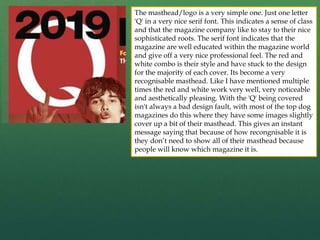 The masthead/logo is a very simple one. Just one letter
'Q' in a very nice serif font. This indicates a sense of class
and that the magazine company like to stay to their nice
sophisticated roots. The serif font indicates that the
magazine are well educated within the magazine world
and give off a very nice professional feel. The red and
white combo is their style and have stuck to the design
for the majority of each cover. Its become a very
recognisable masthead. Like I have mentioned multiple
times the red and white work very well, very noticeable
and aesthetically pleasing. With the 'Q' being covered
isn't always a bad design fault, with most of the top dog
magazines do this where they have some images slightly
cover up a bit of their masthead. This gives an instant
message saying that because of how recongnisable it is
they don’t need to show all of their masthead because
people will know which magazine it is.
 