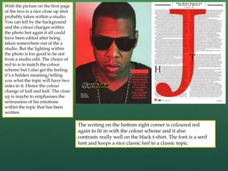 With the picture on the first page
of the two is a nice close up shot
probably taken within a studio.
You can tell by the background
and the colour changes within
the photo but again it all could
have been edited after being
taken somewhere out of the a
studio. But the lighting within
the photo is too good to be not
from a studio edit. The choice of
red to is to match the colour
scheme but I also get the feeling
it’s a hidden meaning/telling
you what the topic will have two
sides to it. Hence the colour
change of half and half. The close
up is maybe to emphasises the
seriousness of his emotions
within the topic that has been
written.
The writing on the bottom right corner is coloured red
again to fit in with the colour scheme and it also
contrasts really well on the black t-shirt. The font is a serif
font and keeps a nice classic feel to a classic topic.
 