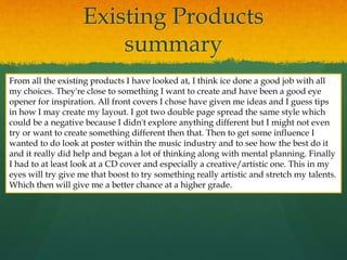 Existing Products
summary
From all the existing products I have looked at, I think ice done a good job with all
my choices. They're close to something I want to create and have been a good eye
opener for inspiration. All front covers I chose have given me ideas and I guess tips
in how I may create my layout. I got two double page spread the same style which
could be a negative because I didn't explore anything different but I might not even
try or want to create something different then that. Then to get some influence I
wanted to do look at poster within the music industry and to see how the best do it
and it really did help and began a lot of thinking along with mental planning. Finally
I had to at least look at a CD cover and especially a creative/artistic one. This in my
eyes will try give me that boost to try something really artistic and stretch my talents.
Which then will give me a better chance at a higher grade.
 
