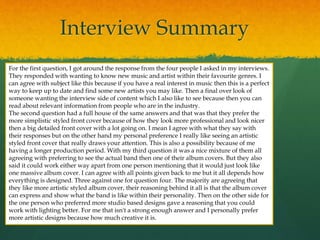 Interview Summary
For the first question, I got around the response from the four people I asked in my interviews.
They responded with wanting to know new music and artist within their favourite genres. I
can agree with subject like this because if you have a real interest in music then this is a perfect
way to keep up to date and find some new artists you may like. Then a final over look of
someone wanting the interview side of content which I also like to see because then you can
read about relevant information from people who are in the industry.
The second question had a full house of the same answers and that was that they prefer the
more simplistic styled front cover because of how they look more professional and look nicer
then a big detailed front cover with a lot going on. I mean I agree with what they say with
their responses but on the other hand my personal preference I really like seeing an artistic
styled front cover that really draws your attention. This is also a possibility because of me
having a longer production period. With my third question it was a nice mixture of them all
agreeing with preferring to see the actual band then one of their album covers. But they also
said it could work either way apart from one person mentioning that it would just look like
one massive album cover. I can agree with all points given back to me but it all depends how
everything is designed. Three against one for question four. The majority are agreeing that
they like more artistic styled album cover, their reasoning behind it all is that the album cover
can express and show what the band is like within their personality. Then on the other side for
the one person who preferred more studio based designs gave a reasoning that you could
work with lighting better. For me that isn't a strong enough answer and I personally prefer
more artistic designs because how much creative it is.
 