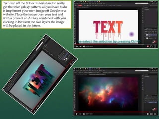 To finish off the 3D text tutorial and to really
get that nice galaxy pattern, all you have to do
is implement your own image off Google or a
website. Place the image over your text and
with a press of an Alt key combined with you
clicking in between the two layers the image
will be placed in the letters.
 