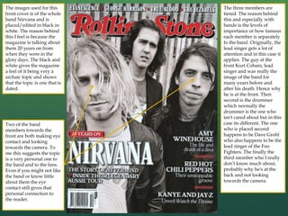 The images used for this
front cover is of the whole
band Nirvana and is
placed/edited in black in
white. The reason behind
this I feel is because the
magazine is talking about
them 20 years on from
when they were in the
glory days. The black and
white gives the magazine
a feel of it being very a
archaic topic and shows
that the topic is one that is
dated.
Two of the band
members towards the
front are both making eye
contact and looking
towards the camera. To
me this suggests the topic
is a very personal one to
the band and to the fans.
Even if you might not like
the band or know little
about them the eye
contact still gives that
personal connection to
the reader.
The three members are
tiered. The reason behind
this and especially with
bands is the levels of
importance or how famous
each member is separately
to the band. Originally, the
lead singer gets a lot of
attention and in this case it
applies. The guy at the
front Kurt Cobain, lead
singer and was really the
image of the band for
many years before and
after his death. Hence why
he is at the front. Then
second is the drummer
which normally the
drummer is the one who
isn't cared about but in this
case its different. The one
who is placed second
happens to be Dave Grohl
who also happens to be the
lead singer of the Foo
Fighters. The finally the
third member who I really
don’t know much about,
probably why he's at the
back and not looking
towards the camera.
 