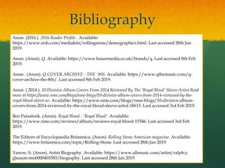 Bibliography
Anon. (2016 ). 2016 Reader Profile . Available:
https://www.srds.com/mediakits/rollingstone/demographics.html. Last accessed 28th Jan
2019.
Anon. (Anon). Q. Available: https://www.bauermedia.co.uk/brands/q. Last accessed 8th Feb
2019.
Anon . (Anon). Q COVER ARCHIVE - THE '80S. Available: https://www.qthemusic.com/q-
cover-archive-the-80s/. Last accessed 8th Feb 2019.
Anon. ( 2014 ). 10 Divisive Album Covers From 2014 Reviewed By The ‘Royal Blood’ Sleeve Artist Read
more at https://www.nme.com/blogs/nme-blogs/10-divisive-album-covers-from-2014-reviewed-by-the-
royal-blood-sleeve-ar. Available: https://www.nme.com/blogs/nme-blogs/10-divisive-album-
covers-from-2014-reviewed-by-the-royal-blood-sleeve-artist-18615. Last accessed 3rd Feb 2019.
Ben Patashnik. (Anon). Royal Blood - 'Royal Blood'. Available:
https://www.nme.com/reviews/album/reviews-royal-blood-15546. Last accessed 3rd Feb
2019.
The Editors of Encyclopaedia Britannica. (Anon). Rolling Stone American magazine. Available:
https://www.britannica.com/topic/Rolling-Stone. Last accessed 28th Jan 2019.
Yanow, S. (Anon). Artist Biography. Available: https://www.allmusic.com/artist/ralph-j-
gleason-mn0000403583/biography. Last accessed 28th Jan 2019.
 