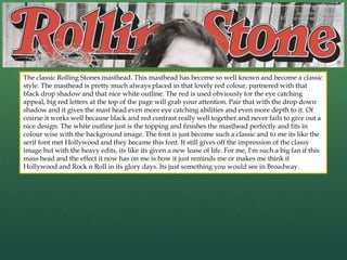 The classic Rolling Stones masthead. This masthead has become so well known and become a classic
style. The masthead is pretty much always placed in that lovely red colour, partnered with that
black drop shadow and that nice white outline. The red is used obviously for the eye catching
appeal, big red letters at the top of the page will grab your attention. Pair that with the drop down
shadow and it gives the mast head even more eye catching abilities and even more depth to it. Of
course it works well because black and red contrast really well together and never fails to give out a
nice design. The white outline just is the topping and finishes the masthead perfectly and fits in
colour wise with the background image. The font is just become such a classic and to me its like the
serif font met Hollywood and they became this font. It still gives off the impression of the classy
image but with the heavy edits, its like its given a new lease of life. For me, I'm such a big fan if this
mass head and the effect it now has on me is how it just reminds me or makes me think if
Hollywood and Rock n Roll in its glory days. Its just something you would see in Broadway.
 