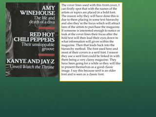 The cover lines used with this front cover, I
can firstly spot that with the names of the
artists or topics are placed in a bold font.
The reason why they will have done this is
due to them placing in some text hierarchy
and also they’re the focus which will attract
fans of the artists to purchase the magazine.
If someone is interested enough to notice or
look at the cover lines their focus after the
bold text will then lead their eyes down to
what information will given within the
magazine. Then that leads back into the
hierarchy method. The font used here and
most of their covers is a serif font. I reason
they use a serif font could be linked in with
them being a very classy magazine. They
have been going for a while so they will like
to present themselves as a good classic
image. I say this because serif is an older
font and is seen as a classic font.
 