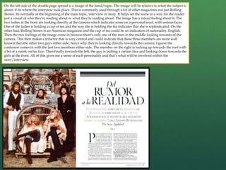 On the left side of the double page spread is a image of the band/topic. The image will be relative to what the subject is
about, if its where the interview took place. This is commonly used through a lot of other magazines not just Rolling
Stones. Its normally at the beginning of the main topic, interview or story. It helps set the scene in a way for the reader
just a visual of who they're reading about or what they're reading about. The image has a mixed feeling about it. The
two ladies at the front are looking directly at the camera which indicates some on a personal level, with serious faces.
One of the ladies is holding a cup of tea and the way she is holding the tea indicates that she is sophisticated. On the
other had, Rolling Stones is an American magazine and the cup of tea could be an indication of nationality, English.
Then the mix feelings of the image come in because there's only one of the men in the middle looking towards of the
camera. This then makes a trifactor that is very central and could indicate that these three members are more well
known then the other two guys either side, hence why they're looking directly towards the camera. I guess the
confusion comes in with the last two members either side. The member on the right is lucking up towards the roof with
a bit of a smirk on his face. Then finally towards the left, the guy is pulling a certain face and looking down towards the
girls at the front. All of this gives me a sense of each personality and that’s what will be involved within the
story/interview.
 