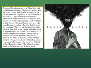 The actual base image is a very Edwardian style
probably taken from an Edwardian painting. On
the ladies clothes there is a lot of images of the
environment and vegetation. Both of these could
indicate to a target audience who are well
educated or more of a mature audience for their
music. Around the age of young adults or adults
in their thirties. This could in my eyes give off a
more historic or archaic vibe when both themed
are combined. The eyes are the only thing theft
from the face. This to me gives it more of a focus
of a personal feel. As its their debut album, it’s a
serious and personal project, looking directly
towards the viewer. The more obvious link
between the name of the band/album and the
imagery is because it says Royal Blood and there
is an image of someone who was of royal blood
in the Edwardian picture. The album is just the
name of the band so it just links perfectly.
 