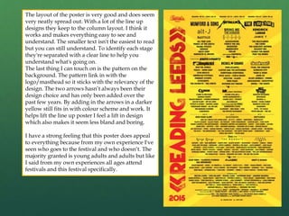 The layout of the poster is very good and does seem
very neatly spread out. With a lot of the line up
designs they keep to the column layout. I think it
works and makes everything easy to see and
understand. The smaller text isn't the easiest to read
but you can still understand. To identify each stage
they're separated with a clear line to help you
understand what's going on.
The last thing I can touch on is the pattern on the
background. The pattern link in with the
logo/masthead so it sticks with the relevancy of the
design. The two arrows hasn’t always been their
design choice and has only been added over the
past few years. By adding in the arrows in a darker
yellow still fits in with colour scheme and work. It
helps lift the line up poster I feel a lift in design
which also makes it seem less bland and boring.
I have a strong feeling that this poster does appeal
to everything because from my own experience I've
seen who goes to the festival and who doesn’t. The
majority granted is young adults and adults but like
I said from my own experiences all ages attend
festivals and this festival specifically.
 