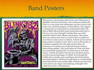 Band Posters
This poster is advertising a show from one of their tours in
Sheffield. The band obviously is the well known Blink-182.
They're a very punk rock enthusiastic and have always had
some very colourful imagery on their albums. The imagery
/cartoon drawn on this poster is confusing but that’s the
idea of Blink-182 and their punk styled personality they're
all very crazy. Even though I said that they use really
colourful stuff for their albums and projects. This poster
does use colours seen more as a down such as purple but
even then it comes across as vibrant. A theme across most of
their posters is death/no soul. This is seen on this poster as
a skeleton magician but with other posters there are
references in a cartoon way of them having no heart or
hearts being stabbed. This could either be a link with their
own personally feelings/life or it links back to with their
music. A theme that game into this tour and these posters
was the reoccurring images of rabbits. Even though the
rabbits don’t actually mean anything to the band and has
meaning behind it, I think personally there is a small hidden
meaning with the reoccurring rabbit. Well because the band
come across very trippy and confusing, I thought of the
rabbit from Alice in Wonderland.
 