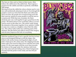 The fans are Alice and we listen to their music, Alice
follows the rabbit down the rabbit hole. Then it gives a
purpose for the rabbits and links in perfectly with Blink-
182s image.
Moving on from the rabbit the colour scheme used is very
nice and aesthetically pleasing to look at. Even though the
purple is used way more then the black and yellow but
due to its tone, the purple isn't overpowering at all. But
that’s just my opinion to some people it could be seen as
overpowered. With that tone of purple, the black
elements pair very well together to get a good base to the
poster. The third colour to me would the yellow as it isn't
used as much as the other two. The yellow really brings
the elements of the poster together in my opinion. It adds
in some nice variety as a brighter colour then the other
two. The yellow looks really nice outlining parts of the
skeleton, this like before just adds in more to the imagery
and elevates/improves the look of everything.
With the masthead/logo it isn't a specific font but its been
drawn and designed linking in with the trippy vibe.
Edited with smoke/fumes and liquefied edges of each
letter which gives off a slimy look. The dripping from the
letters add a nice touch to help it fit in with the rest of the
poster. It’s the same again with the cover lines towards
the bottom of the page under the skeleton, both fonts
have the same style just falling onto a black background.
Overall I feel the poster works really and does the job
perfectly.
 