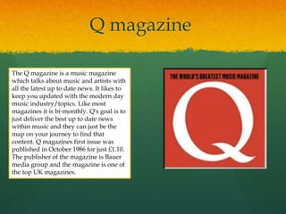 Q magazine
The Q magazine is a music magazine
which talks about music and artists with
all the latest up to date news. It likes to
keep you updated with the modern day
music industry/topics. Like most
magazines it is bi-monthly. Q's goal is to
just deliver the best up to date news
within music and they can just be the
map on your journey to find that
content. Q magazines first issue was
published in October 1986 for just £1.10.
The publisher of the magazine is Bauer
media group and the magazine is one of
the top UK magazines.
 