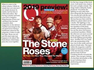 For the base image of this front
cover, it all seems very creative
but such a simple concept. The
image itself is defiantly studio
produced. You tell by the
lighting on each other their
faces along side the shadowing.
You can also tell with the red
gaze around them but it isn't
obvious because that could be
added on a photo taken out of
a studio. The lighting is very
central and only really catches
two members of the band,
possibly indicating that those
two are the more well known
or preferred members. Whilst
the other two are more covered
in the red gaze with only tiny
bit of the lighting gracing their
faces. Another way you could
tell is the positioning of the
four, two to the center and two
placed at both sides. The topic
within the magazine could be
judged on being personal and
to the fans because of their
general look of all four
is looking directly towards the
camera. Also you get a feeling
of what their personality is like
by just looking at their
positioning and facial
expressions.
When it comes to the
colour scheme, I think its
simple but very relevant. I
say simple because its
mainly red but dots of
white and yellow. But
having a mainly red front
cover isn't a negative
thing because of how eye
catching it has become
compared other
magazines on the shelves.
Another reasoning for the
red apart from it being a
traditional colour for the
magazine, it links in with
the topic. Roses are red
and the main topic just
happens to be about The
Stone Roses which helps
piece the cover together.
 