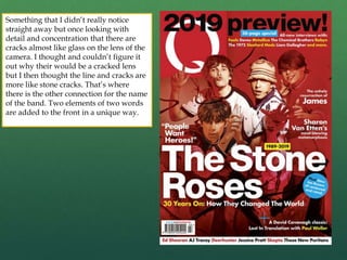 Something that I didn’t really notice
straight away but once looking with
detail and concentration that there are
cracks almost like glass on the lens of the
camera. I thought and couldn’t figure it
out why their would be a cracked lens
but I then thought the line and cracks are
more like stone cracks. That’s where
there is the other connection for the name
of the band. Two elements of two words
are added to the front in a unique way.
 