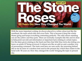 With the more important writing, its always placed in a white colour just like the
masthead, the main article title and cover lines. This is because it keep the whole
theme going and keeps everything contrasting perfectly. The odd colours standing
out are the yellow and blue parts. There are normally examples like this and its done
to help point out relevant information or important facts relating to certain topics.
For the dates given relating to the band and then that little blue circle also letting you
know an artists LP being reviewed. It almost acts like an add on and a another way
of persuading customers. The fonts used here are sans serifs, the reasoning behind
this to me its more of a modern font used in the present day which then relates to the
band with '30 years on: How they changed the world' bringing the topic to present
day.
 