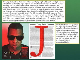 The large 'J' directly in the middle of the second page is placed there for multiple reasons.
First of all it relates to the topic of Jay-Z, and how he sometimes can be referred to as 'J'.
Secondly, the 'J' is placed in red which then stays in with the colour scheme of the
magazine. The red also contrast well with the rest of the page allowing you to still read
what the words say clearly. The colouring fitting in with the colour scheme is one side
but then its to help you make easy links with multiple bits of information, colour coding
helps people know which bit is which. The title above the 'J' its nicely placed as if its
sitting/resting on top. The positioning of title is very central and fits with the layout of
the page. The colour scheme like I mentioned before, colour coding. I do believe the font
used looks like a serif but what a more modern feel to the look. The reasoning of this
because of the subject and topic, a classic legend with a classic style attitude.
The text/information given on
the topic is perfectly p,aced in
columns which sets in wit hthe
laylut of the certain type of
double page spread. The page
numbers and masthead/logo
placed under the area of text in
the corners, which is a very
appropriate for the
professional look.
 