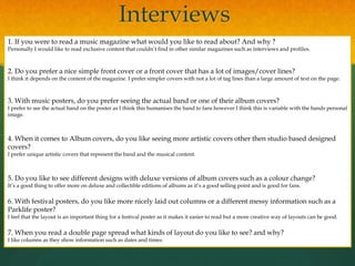 Interviews
1. If you were to read a music magazine what would you like to read about? And why ?
Personally I would like to read exclusive content that couldn’t find in other similar magazines such as interviews and profiles.
2. Do you prefer a nice simple front cover or a front cover that has a lot of images/cover lines?
I think it depends on the content of the magazine. I prefer simpler covers with not a lot of tag lines than a large amount of text on the page.
3. With music posters, do you prefer seeing the actual band or one of their album covers?
I prefer to see the actual band on the poster as I think this humanises the band to fans however I think this is variable with the bands personal
image.
4. When it comes to Album covers, do you like seeing more artistic covers other then studio based designed
covers?
I prefer unique artistic covers that represent the band and the musical content.
5. Do you like to see different designs with deluxe versions of album covers such as a colour change?
It’s a good thing to offer more on deluxe and collectible editions of albums as it’s a good selling point and is good for fans.
6. With festival posters, do you like more nicely laid out columns or a different messy information such as a
Parklife poster?
I feel that the layout is an important thing for a festival poster as it makes it easier to read but a more creative way of layouts can be good.
7. When you read a double page spread what kinds of layout do you like to see? and why?
I like columns as they show information such as dates and times.
 