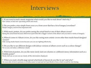 Interviews
1. If you were to read a music magazine what would you like to read about? And why ?
New artists, to find new upcoming artists and music.
2. Do you prefer a nice simple front cover or a front cover that has a lot of images/coverlines?
Simple imagery and text but important info.
3. With music posters, do you prefer seeing the actual band or one of their album covers?
Seeing the actual band because otherwise it just looks like a bigger version of the album and you need a variety of imagery.
4. When it comes to Album covers, do you like seeing more artistic covers other then studio based designed
Covers?
I like seeing studio based covers because you can use lighting effectively.
5. Do you like to see different designs with deluxe versions of album covers such as a colour change?
Yes so you can notice a difference clearly.
6. With festival posters, do you like more nicely laid out columns or a different messy information such as a
Parklife poster?
Nicely laid out, so you can see clearly all the information displayed.
7. When you read a double page spread what kinds of layout do you like to see? and why?
An even ratio of text to pictures, so it looks easier to read and isn't just blocks of text, which would be very boring.
 