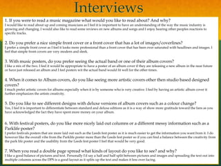 Interviews
1. If you were to read a music magazine what would you like to read about? And why?
I would like to read about up and coming musicians as I feel it is important to have an understanding of the way the music industry is
growing and changing. I would also like to read some reviews on new albums and songs and I enjoy hearing other peoples reactions to
specific tracks.
2. Do you prefer a nice simple front cover or a front cover that has a lot of images/coverlines?
I prefer a simple front cover as I feel it looks more professional than a front cover that has been over saturated with headlines and images. I
feel that simple front covers are very modern and sleek.
3. With music posters, do you prefer seeing the actual band or one of their album covers?
I like a mix of the two. I feel it would be appropriate to have a poster of an album cover if they are releasing a new album in the near future
or have just released an album and I feel posters wit the actual band would fit well for the other times.
4. When it comes to Album covers, do you like seeing more artistic covers other then studio based designed
covers?
I much prefer artistic covers for albums especially when it is by someone who is very creative. I feel by having an artistic album cover it
further emphasizes the artists creativity.
5. Do you like to see different designs with deluxe versions of album covers such as a colour change?
Yes, I feel it is important to differentiate between standard and deluxe editions as it is a way of show more gratitude toward the fans as you
have acknowledged the fact they have spent more money on your album.
6. With festival posters, do you like more nicely laid out columns or a different messy information such as a
Parklife poster?
I prefer festivals posters that are more laid out such as the Leeds fest poster as it is much easier to get the information you want from it. I do
however like the overall vibe from the Parklife poster more than the Leeds fest poster so if you can find a balance between the creativity from
the park life poster and the usability from the Leeds fest poster I feel that would be very good.
7. When you read a double page spread what kinds of layout do you like to see? and why?
I like a good balance of pictures and text. Personally I'd say a half and half split between pictures and images and spreading the text out into
multiple columns across the DPS is a good layout as it splits up the text and makes it less over facing.
 
