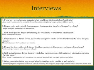 Interviews
1. If you were to read a music magazine what would you like to read about? And why ?
About music I am interested in, mostly hip-hop, and about interesting things I might not know if I don't read it.
2. Do you prefer a nice simple front cover or a front cover that has a lot of images/coverlines?
Simple main parts but include a lot of side stories.
3. With music posters, do you prefer seeing the actual band or one of their album covers?
Either I think both work well.
4. When it comes to Album covers, do you like seeing more artistic covers other then studio based designed
Covers?
More artistic, means they've put more in work wise.
5. Do you like to see different designs with deluxe versions of album covers such as a colour change?
Yes it would give someone more of a reason to buy it.
6. With festival posters, do you like more nicely laid out columns or a different messy information such as a
Parklife poster?
Messy such as a parklife poster, as it can surprise you once you see certain acts you might not have seen before.
7. When you read a double page spread what kinds of layout do you like to see? and why?
Something simplistic design wise as otherwise it may be too messy of a design and people might not want to read as it seems like too much.
 