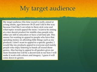 My target audience
My target audience this time round is really aimed at
young adults, ages between 18-25 and I did it this way
because I feel like I can relate to them style wise and
what topics would appeal the most. I want to be aiming
at a nice decent product for middle class people who
either are still in education or have a full time job. This
means I'm wanting to appeal to people who have that
spending money on affording little things such as my
products. I don’t want to appeal to a specific gender, I
would like my products appeal to everyone and mainly
people who enjoy listening to bands all round those
genres. Also having to appeal to all genders gives me
more freedom but will be a decent task to see how I will
make it work with colours and imagery. I guess it will
come down to genres.
 